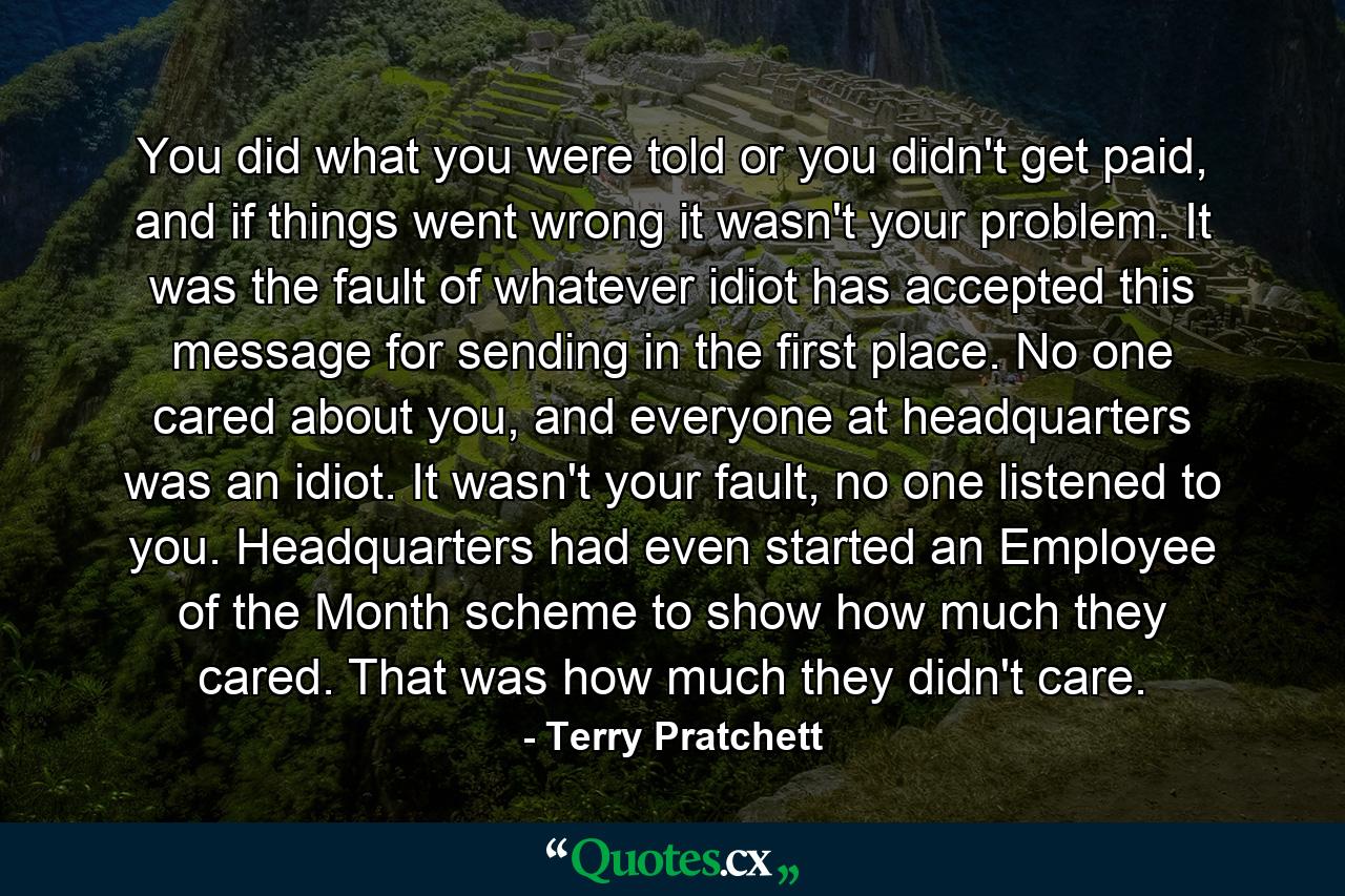 You did what you were told or you didn't get paid, and if things went wrong it wasn't your problem. It was the fault of whatever idiot has accepted this message for sending in the first place. No one cared about you, and everyone at headquarters was an idiot. It wasn't your fault, no one listened to you. Headquarters had even started an Employee of the Month scheme to show how much they cared. That was how much they didn't care. - Quote by Terry Pratchett