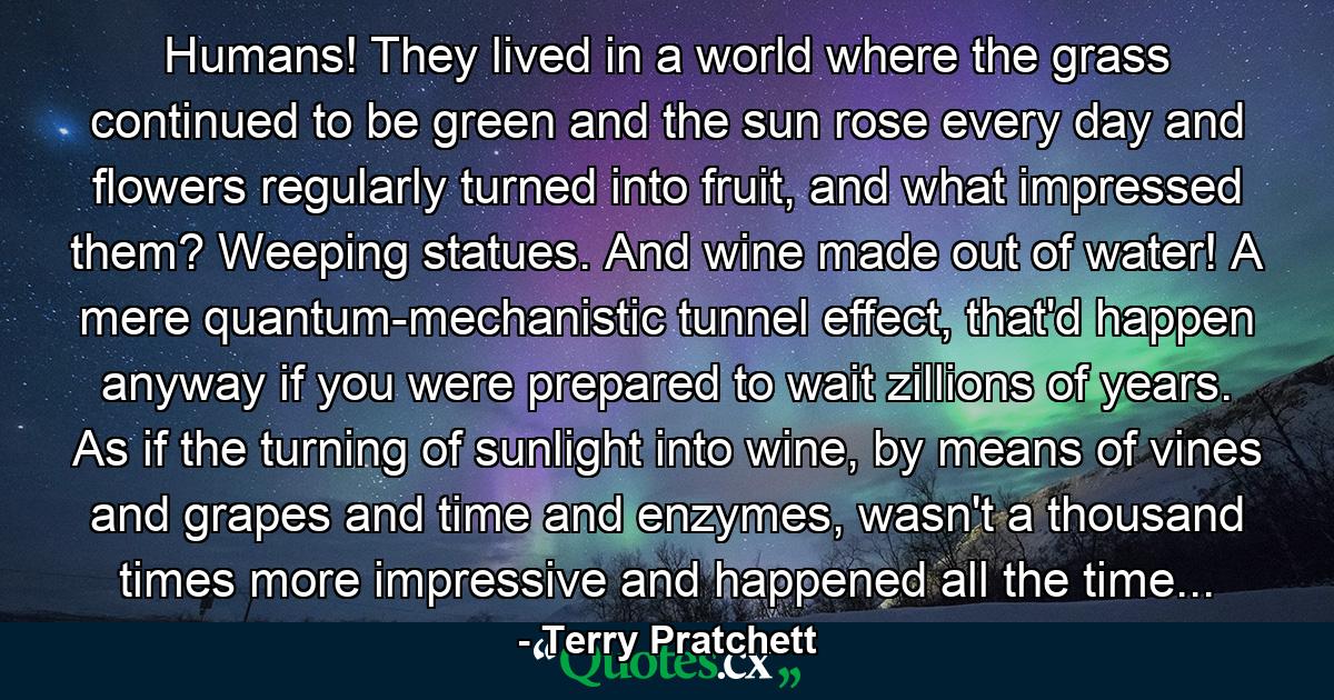 Humans! They lived in a world where the grass continued to be green and the sun rose every day and flowers regularly turned into fruit, and what impressed them? Weeping statues. And wine made out of water! A mere quantum-mechanistic tunnel effect, that'd happen anyway if you were prepared to wait zillions of years. As if the turning of sunlight into wine, by means of vines and grapes and time and enzymes, wasn't a thousand times more impressive and happened all the time... - Quote by Terry Pratchett