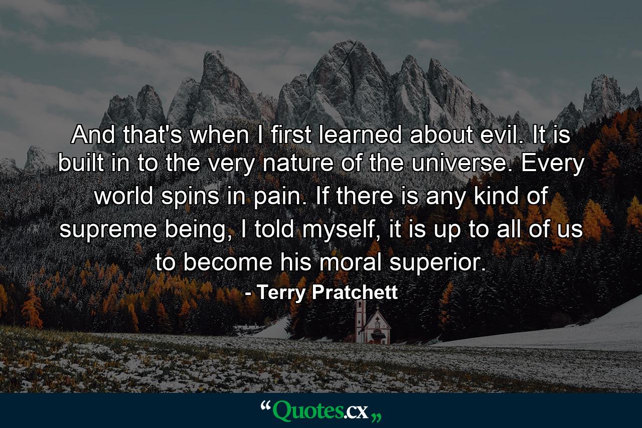 And that's when I first learned about evil. It is built in to the very nature of the universe. Every world spins in pain. If there is any kind of supreme being, I told myself, it is up to all of us to become his moral superior. - Quote by Terry Pratchett