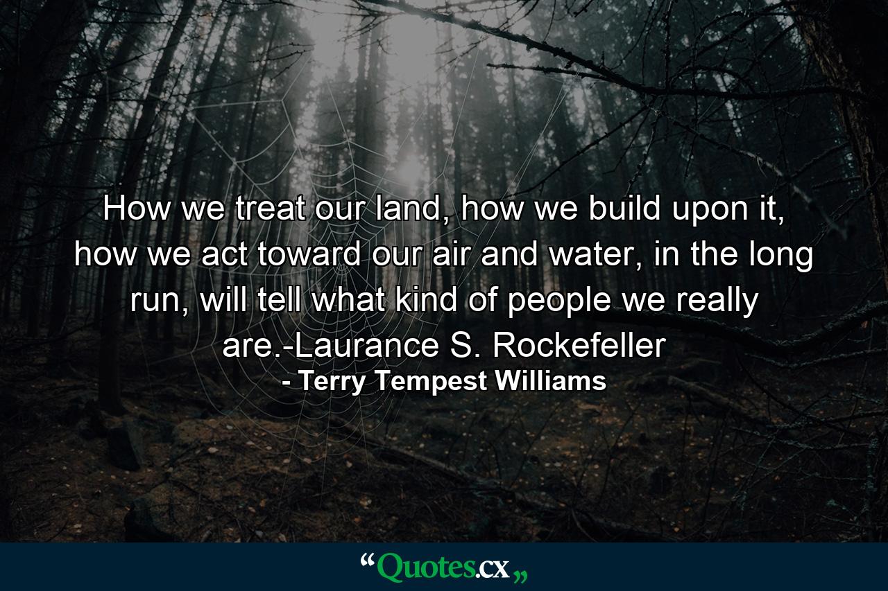 How we treat our land, how we build upon it, how we act toward our air and water, in the long run, will tell what kind of people we really are.-Laurance S. Rockefeller - Quote by Terry Tempest Williams