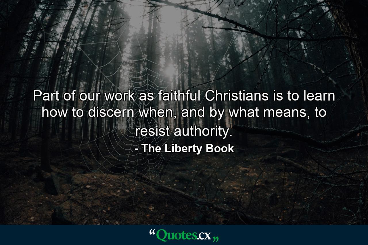 Part of our work as faithful Christians is to learn how to discern when, and by what means, to resist authority. - Quote by The Liberty Book