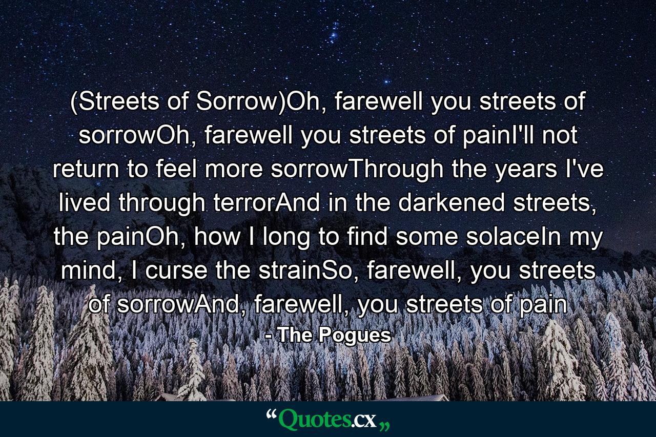 (Streets of Sorrow)Oh, farewell you streets of sorrowOh, farewell you streets of painI'll not return to feel more sorrowThrough the years I've lived through terrorAnd in the darkened streets, the painOh, how I long to find some solaceIn my mind, I curse the strainSo, farewell, you streets of sorrowAnd, farewell, you streets of pain - Quote by The Pogues