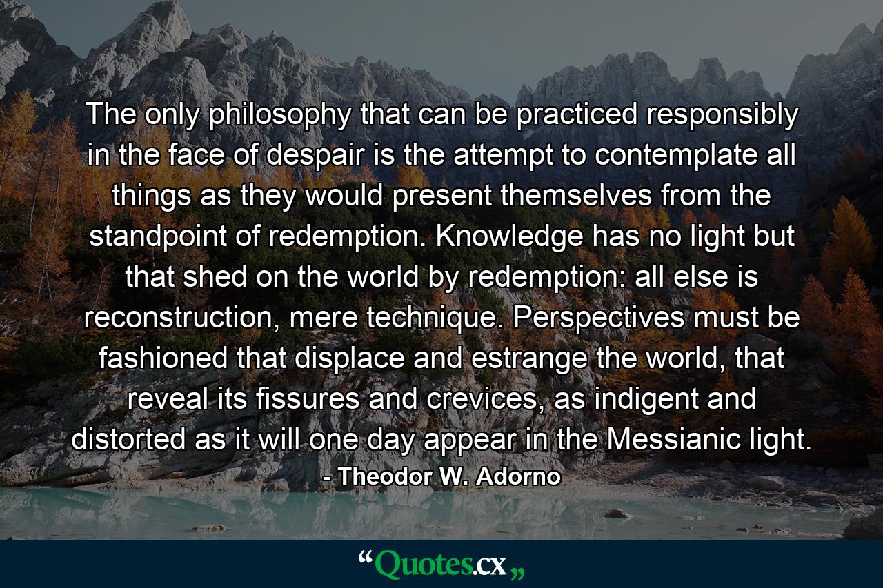 The only philosophy that can be practiced responsibly in the face of despair is the attempt to contemplate all things as they would present themselves from the standpoint of redemption. Knowledge has no light but that shed on the world by redemption: all else is reconstruction, mere technique. Perspectives must be fashioned that displace and estrange the world, that reveal its fissures and crevices, as indigent and distorted as it will one day appear in the Messianic light. - Quote by Theodor W. Adorno