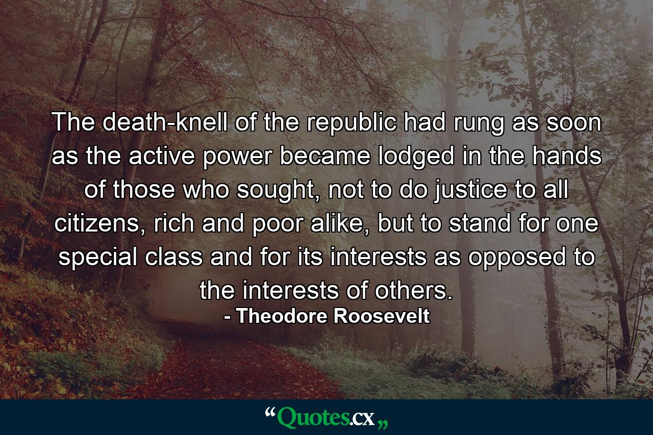 The death-knell of the republic had rung as soon as the active power became lodged in the hands of those who sought, not to do justice to all citizens, rich and poor alike, but to stand for one special class and for its interests as opposed to the interests of others. - Quote by Theodore Roosevelt