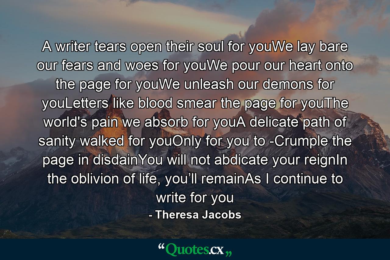 A writer tears open their soul for youWe lay bare our fears and woes for youWe pour our heart onto the page for youWe unleash our demons for youLetters like blood smear the page for youThe world's pain we absorb for youA delicate path of sanity walked for youOnly for you to -Crumple the page in disdainYou will not abdicate your reignIn the oblivion of life, you’ll remainAs I continue to write for you - Quote by Theresa Jacobs