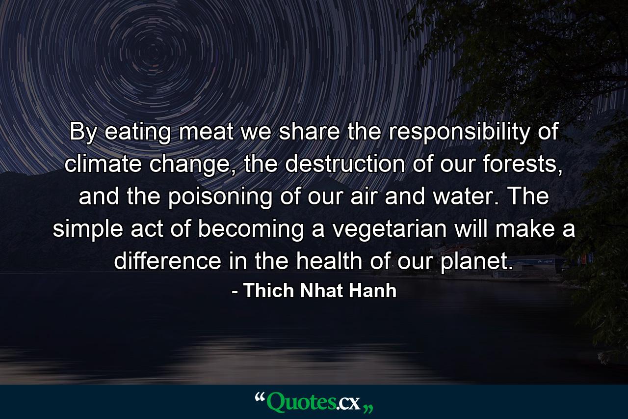 By eating meat we share the responsibility of climate change, the destruction of our forests, and the poisoning of our air and water. The simple act of becoming a vegetarian will make a difference in the health of our planet. - Quote by Thich Nhat Hanh