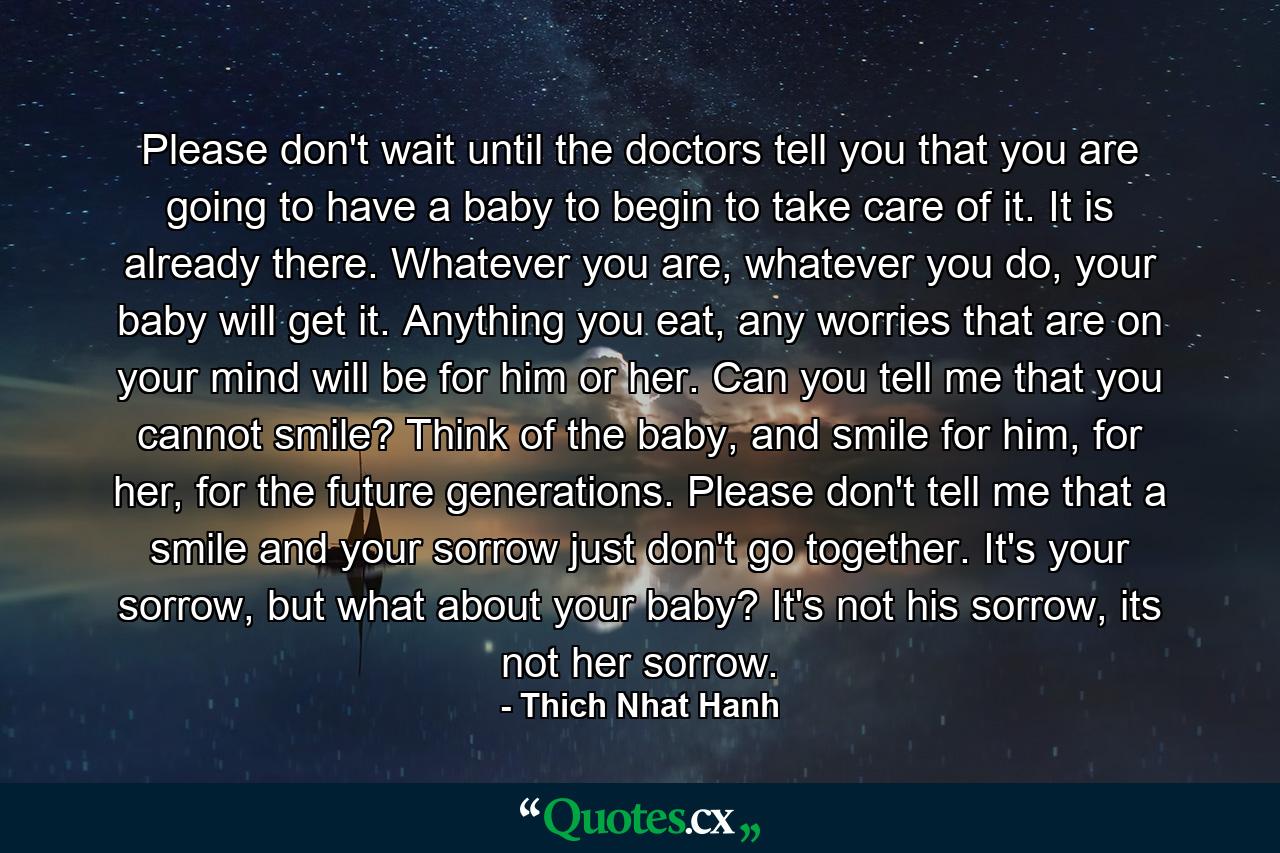 Please don't wait until the doctors tell you that you are going to have a baby to begin to take care of it. It is already there. Whatever you are, whatever you do, your baby will get it. Anything you eat, any worries that are on your mind will be for him or her. Can you tell me that you cannot smile? Think of the baby, and smile for him, for her, for the future generations. Please don't tell me that a smile and your sorrow just don't go together. It's your sorrow, but what about your baby? It's not his sorrow, its not her sorrow. - Quote by Thich Nhat Hanh