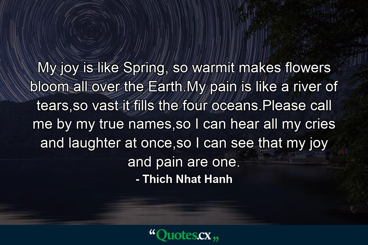 My joy is like Spring, so warmit makes flowers bloom all over the Earth.My pain is like a river of tears,so vast it fills the four oceans.Please call me by my true names,so I can hear all my cries and laughter at once,so I can see that my joy and pain are one. - Quote by Thich Nhat Hanh