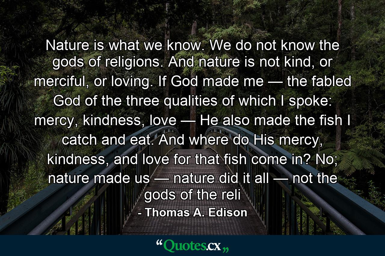 Nature is what we know. We do not know the gods of religions. And nature is not kind, or merciful, or loving. If God made me — the fabled God of the three qualities of which I spoke: mercy, kindness, love — He also made the fish I catch and eat. And where do His mercy, kindness, and love for that fish come in? No; nature made us — nature did it all — not the gods of the reli - Quote by Thomas A. Edison