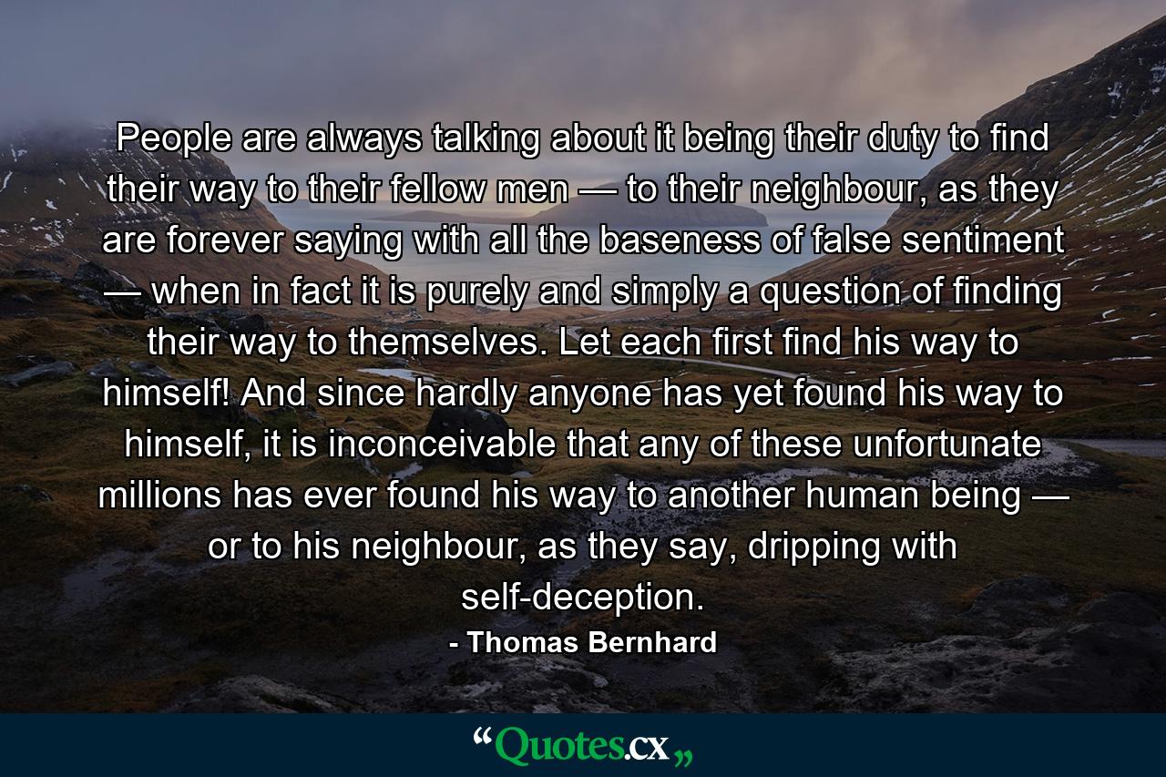 People are always talking about it being their duty to find their way to their fellow men — to their neighbour, as they are forever saying with all the baseness of false sentiment — when in fact it is purely and simply a question of finding their way to themselves. Let each first find his way to himself! And since hardly anyone has yet found his way to himself, it is inconceivable that any of these unfortunate millions has ever found his way to another human being — or to his neighbour, as they say, dripping with self-deception. - Quote by Thomas Bernhard