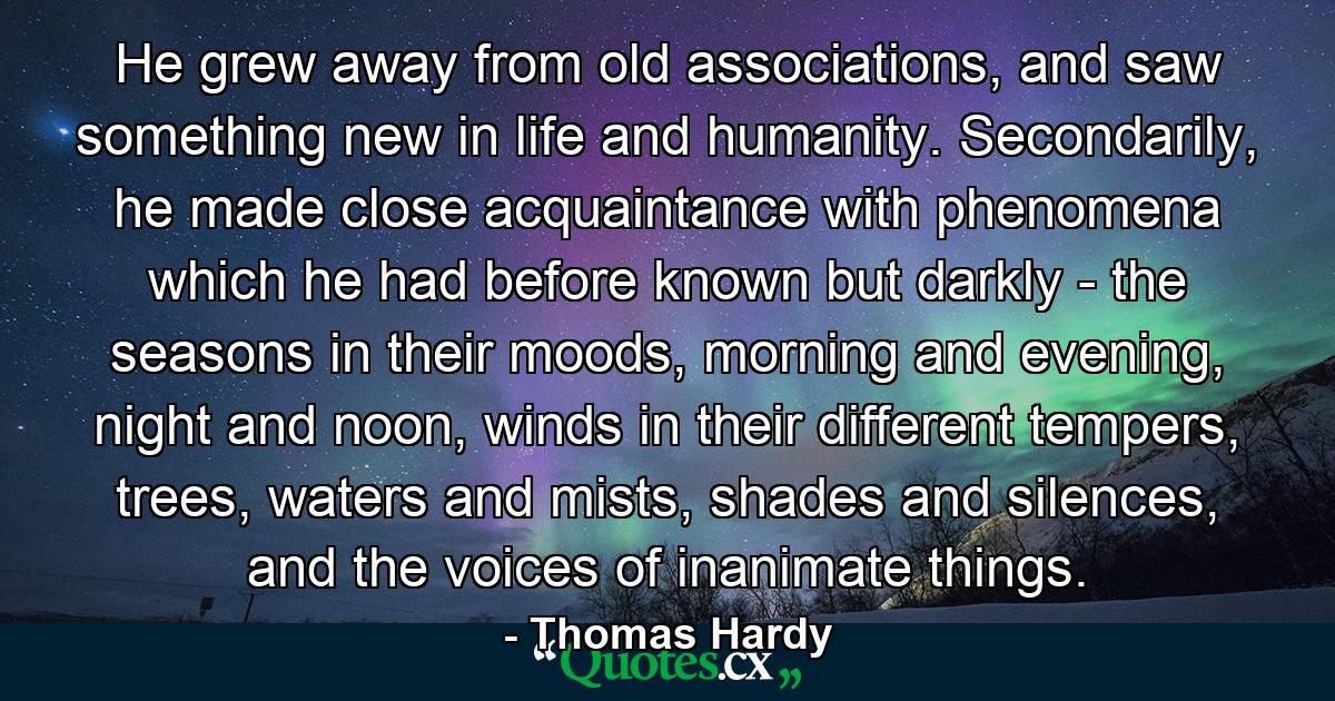 He grew away from old associations, and saw something new in life and humanity. Secondarily, he made close acquaintance with phenomena which he had before known but darkly - the seasons in their moods, morning and evening, night and noon, winds in their different tempers, trees, waters and mists, shades and silences, and the voices of inanimate things. - Quote by Thomas Hardy