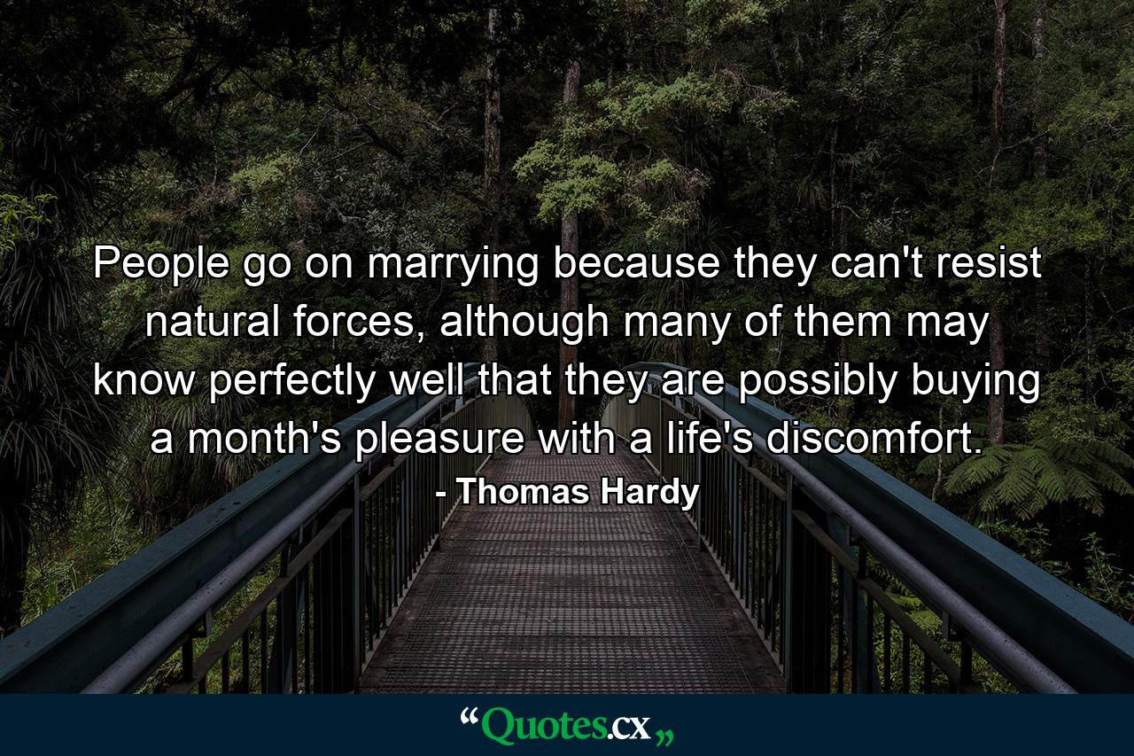 People go on marrying because they can't resist natural forces, although many of them may know perfectly well that they are possibly buying a month's pleasure with a life's discomfort. - Quote by Thomas Hardy