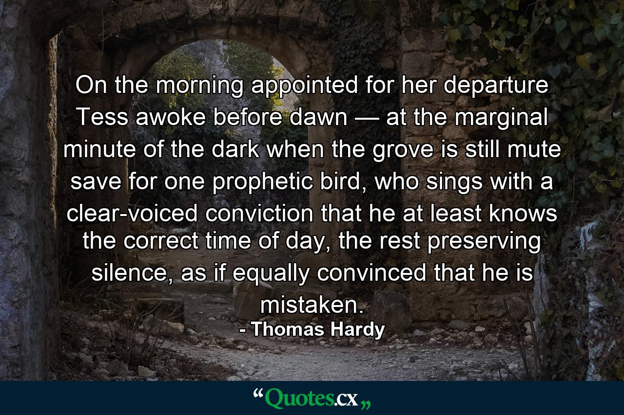 On the morning appointed for her departure Tess awoke before dawn — at the marginal minute of the dark when the grove is still mute save for one prophetic bird, who sings with a clear-voiced conviction that he at least knows the correct time of day, the rest preserving silence, as if equally convinced that he is mistaken. - Quote by Thomas Hardy