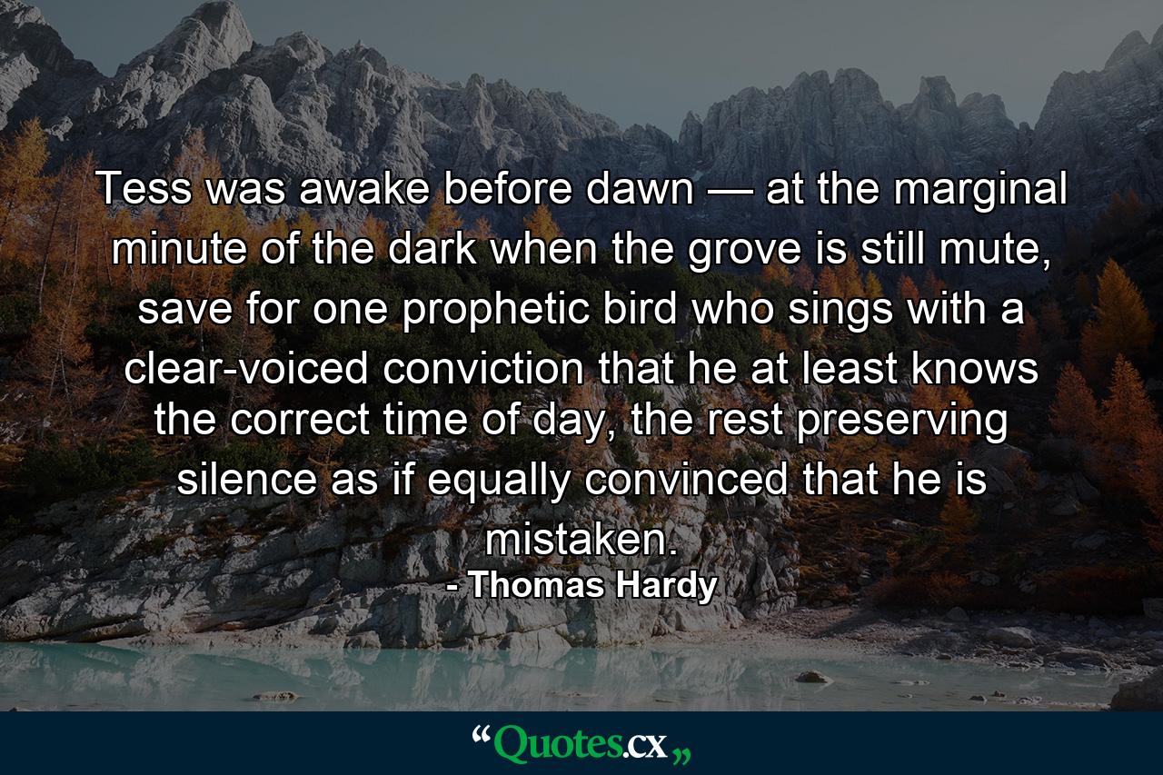 Tess was awake before dawn — at the marginal minute of the dark when the grove is still mute, save for one prophetic bird who sings with a clear-voiced conviction that he at least knows the correct time of day, the rest preserving silence as if equally convinced that he is mistaken. - Quote by Thomas Hardy