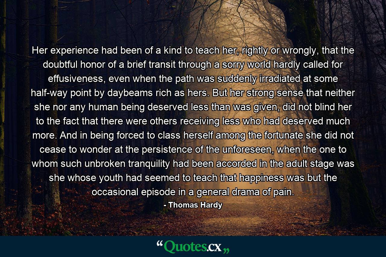 Her experience had been of a kind to teach her, rightly or wrongly, that the doubtful honor of a brief transit through a sorry world hardly called for effusiveness, even when the path was suddenly irradiated at some half-way point by daybeams rich as hers. But her strong sense that neither she nor any human being deserved less than was given, did not blind her to the fact that there were others receiving less who had deserved much more. And in being forced to class herself among the fortunate she did not cease to wonder at the persistence of the unforeseen, when the one to whom such unbroken tranquility had been accorded in the adult stage was she whose youth had seemed to teach that happiness was but the occasional episode in a general drama of pain. - Quote by Thomas Hardy