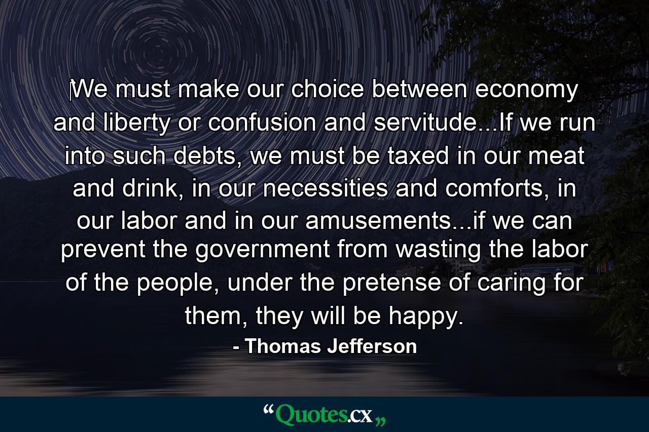 ‎We must make our choice between economy and liberty or confusion and servitude...If we run into such debts, we must be taxed in our meat and drink, in our necessities and comforts, in our labor and in our amusements...if we can prevent the government from wasting the labor of the people, under the pretense of caring for them, they will be happy. - Quote by Thomas Jefferson