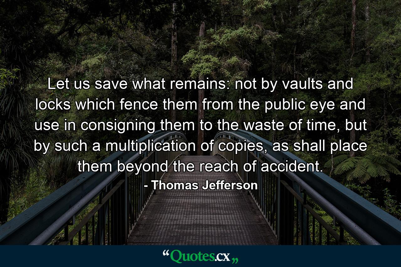 Let us save what remains: not by vaults and locks which fence them from the public eye and use in consigning them to the waste of time, but by such a multiplication of copies, as shall place them beyond the reach of accident. - Quote by Thomas Jefferson