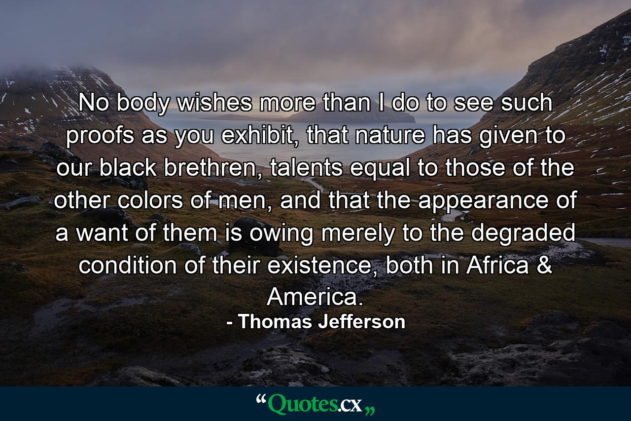 No body wishes more than I do to see such proofs as you exhibit, that nature has given to our black brethren, talents equal to those of the other colors of men, and that the appearance of a want of them is owing merely to the degraded condition of their existence, both in Africa & America. - Quote by Thomas Jefferson