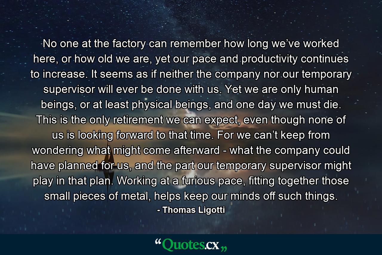 No one at the factory can remember how long we’ve worked here, or how old we are, yet our pace and productivity continues to increase. It seems as if neither the company nor our temporary supervisor will ever be done with us. Yet we are only human beings, or at least physical beings, and one day we must die. This is the only retirement we can expect, even though none of us is looking forward to that time. For we can’t keep from wondering what might come afterward - what the company could have planned for us, and the part our temporary supervisor might play in that plan. Working at a furious pace, fitting together those small pieces of metal, helps keep our minds off such things. - Quote by Thomas Ligotti