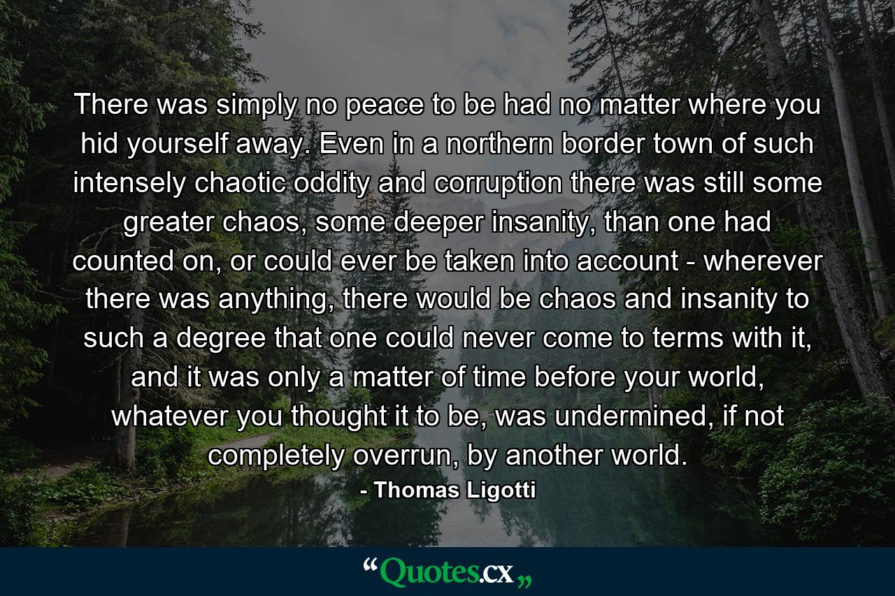 There was simply no peace to be had no matter where you hid yourself away. Even in a northern border town of such intensely chaotic oddity and corruption there was still some greater chaos, some deeper insanity, than one had counted on, or could ever be taken into account - wherever there was anything, there would be chaos and insanity to such a degree that one could never come to terms with it, and it was only a matter of time before your world, whatever you thought it to be, was undermined, if not completely overrun, by another world. - Quote by Thomas Ligotti