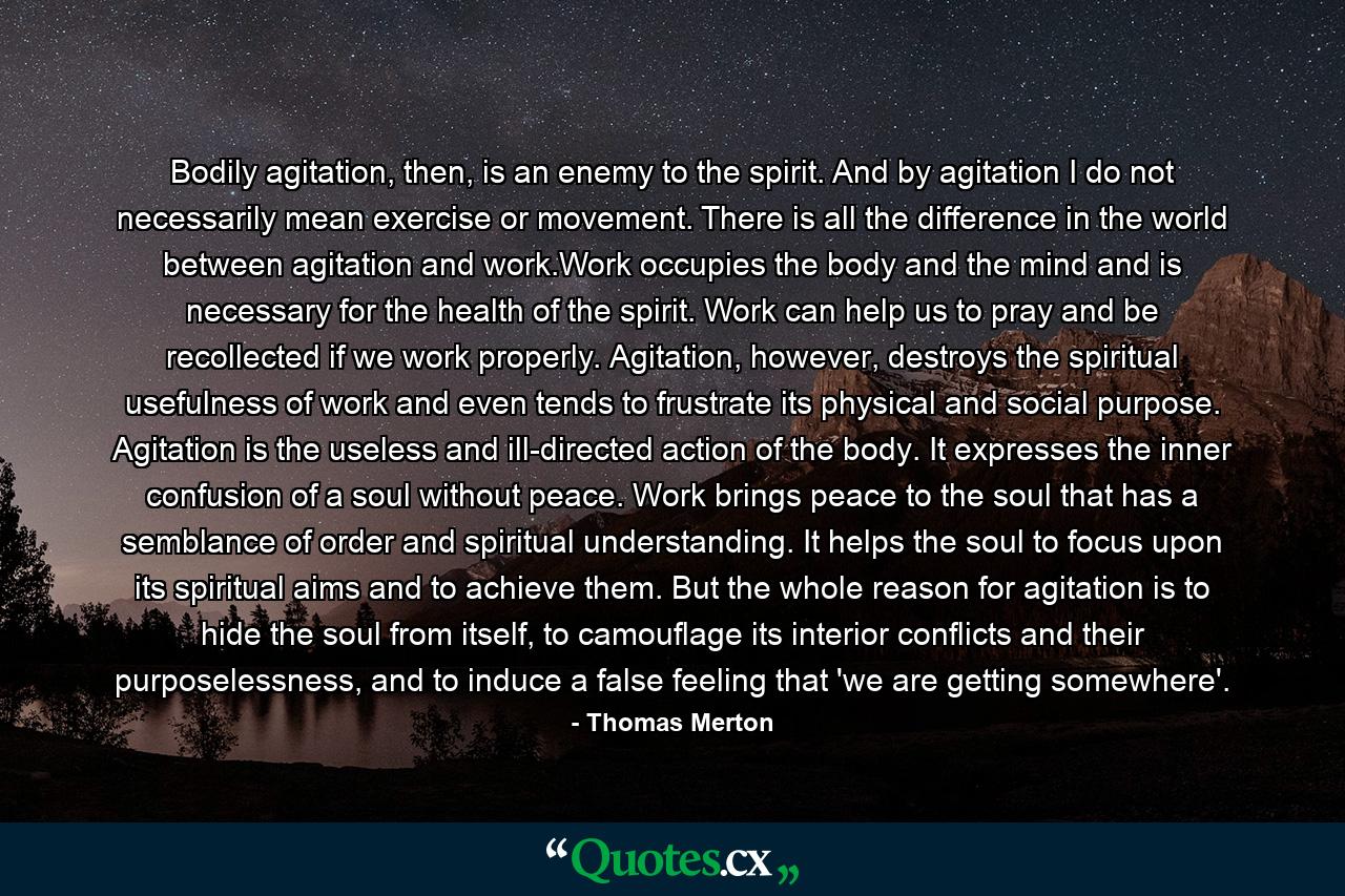 Bodily agitation, then, is an enemy to the spirit. And by agitation I do not necessarily mean exercise or movement. There is all the difference in the world between agitation and work.Work occupies the body and the mind and is necessary for the health of the spirit. Work can help us to pray and be recollected if we work properly. Agitation, however, destroys the spiritual usefulness of work and even tends to frustrate its physical and social purpose. Agitation is the useless and ill-directed action of the body. It expresses the inner confusion of a soul without peace. Work brings peace to the soul that has a semblance of order and spiritual understanding. It helps the soul to focus upon its spiritual aims and to achieve them. But the whole reason for agitation is to hide the soul from itself, to camouflage its interior conflicts and their purposelessness, and to induce a false feeling that 'we are getting somewhere'. - Quote by Thomas Merton