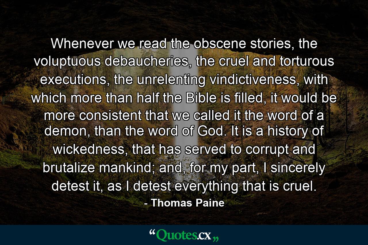 Whenever we read the obscene stories, the voluptuous debaucheries, the cruel and torturous executions, the unrelenting vindictiveness, with which more than half the Bible is filled, it would be more consistent that we called it the word of a demon, than the word of God. It is a history of wickedness, that has served to corrupt and brutalize mankind; and, for my part, I sincerely detest it, as I detest everything that is cruel. - Quote by Thomas Paine