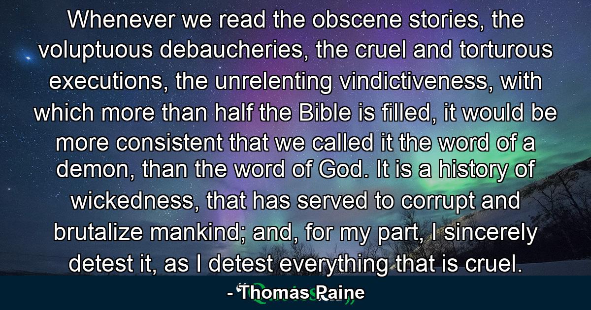 Whenever we read the obscene stories, the voluptuous debaucheries, the cruel and torturous executions, the unrelenting vindictiveness, with which more than half the Bible is filled, it would be more consistent that we called it the word of a demon, than the word of God. It is a history of wickedness, that has served to corrupt and brutalize mankind; and, for my part, I sincerely detest it, as I detest everything that is cruel. - Quote by Thomas Paine