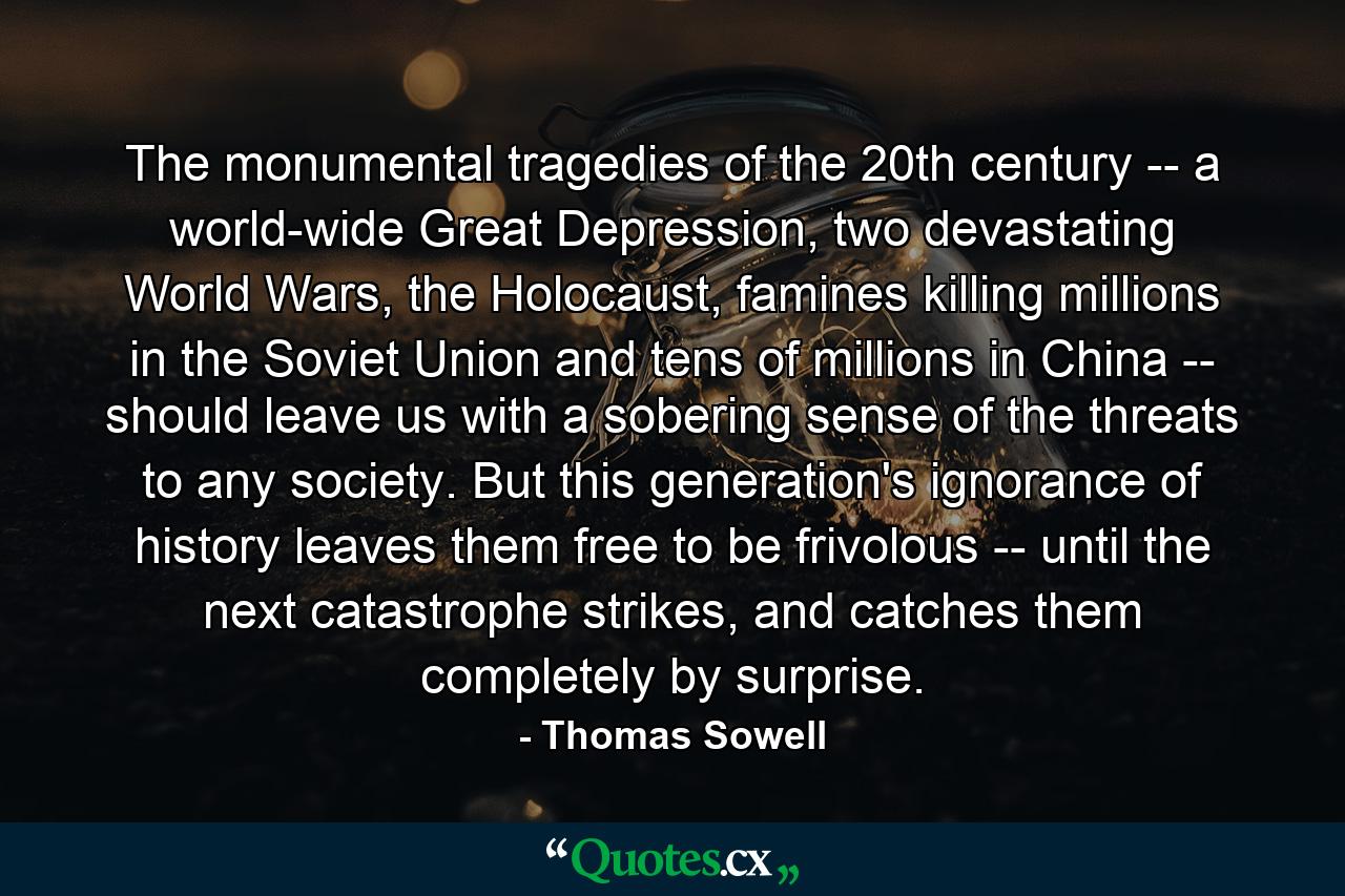 The monumental tragedies of the 20th century -- a world-wide Great Depression, two devastating World Wars, the Holocaust, famines killing millions in the Soviet Union and tens of millions in China -- should leave us with a sobering sense of the threats to any society. But this generation's ignorance of history leaves them free to be frivolous -- until the next catastrophe strikes, and catches them completely by surprise. - Quote by Thomas Sowell