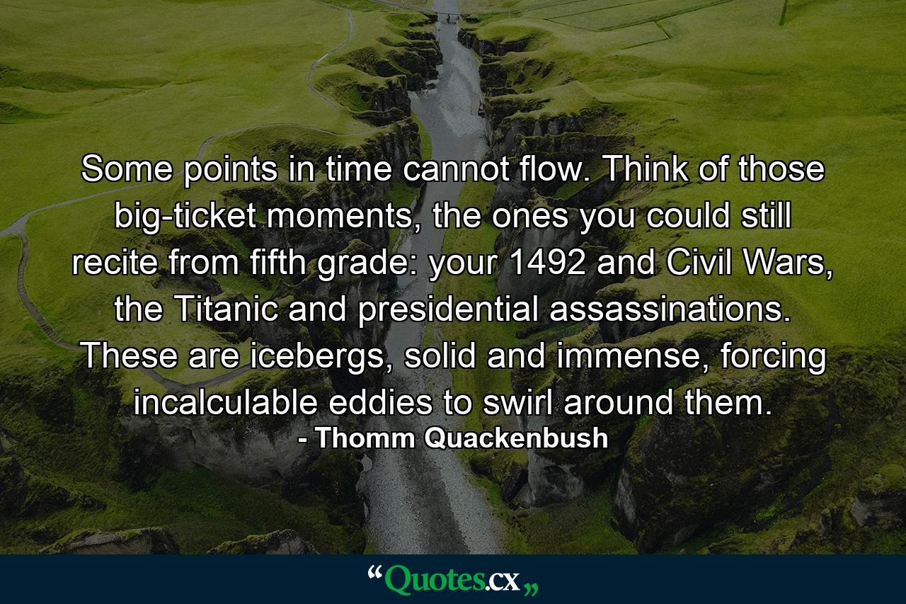 Some points in time cannot flow. Think of those big-ticket moments, the ones you could still recite from fifth grade: your 1492 and Civil Wars, the Titanic and presidential assassinations. These are icebergs, solid and immense, forcing incalculable eddies to swirl around them. - Quote by Thomm Quackenbush