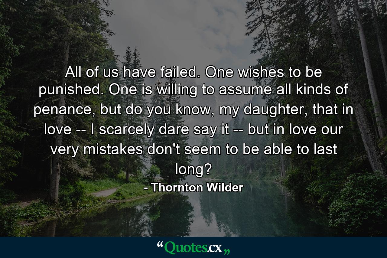 All of us have failed. One wishes to be punished. One is willing to assume all kinds of penance, but do you know, my daughter, that in love -- I scarcely dare say it -- but in love our very mistakes don't seem to be able to last long? - Quote by Thornton Wilder