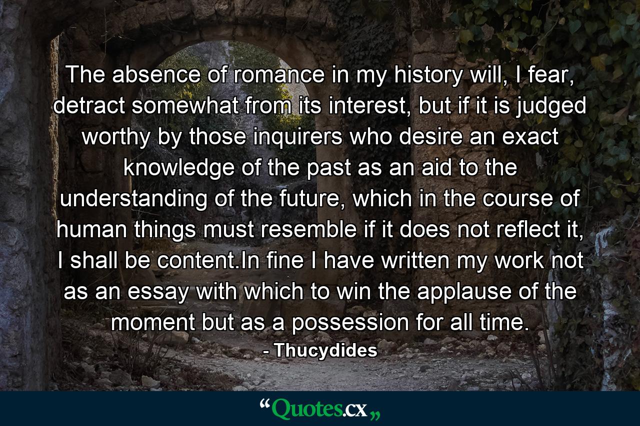 The absence of romance in my history will, I fear, detract somewhat from its interest, but if it is judged worthy by those inquirers who desire an exact knowledge of the past as an aid to the understanding of the future, which in the course of human things must resemble if it does not reflect it, I shall be content.In fine I have written my work not as an essay with which to win the applause of the moment but as a possession for all time. - Quote by Thucydides