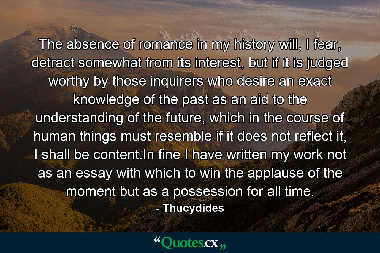 The absence of romance in my history will, I fear, detract somewhat from its interest, but if it is judged worthy by those inquirers who desire an exact knowledge of the past as an aid to the understanding of the future, which in the course of human things must resemble if it does not reflect it, I shall be content.In fine I have written my work not as an essay with which to win the applause of the moment but as a possession for all time. - Quote by Thucydides