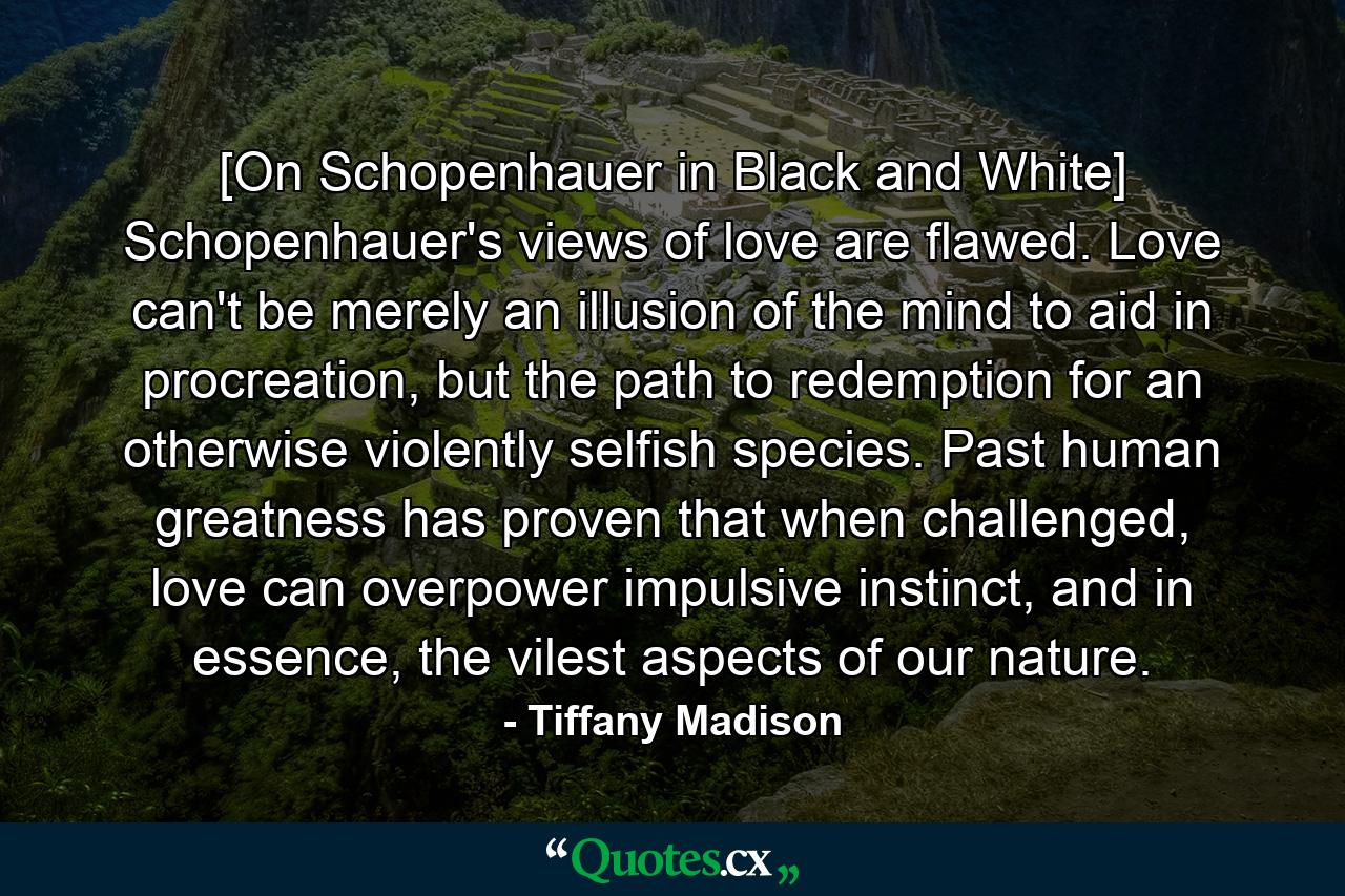 [On Schopenhauer in Black and White] Schopenhauer's views of love are flawed. Love can't be merely an illusion of the mind to aid in procreation, but the path to redemption for an otherwise violently selfish species. Past human greatness has proven that when challenged, love can overpower impulsive instinct, and in essence, the vilest aspects of our nature. - Quote by Tiffany Madison