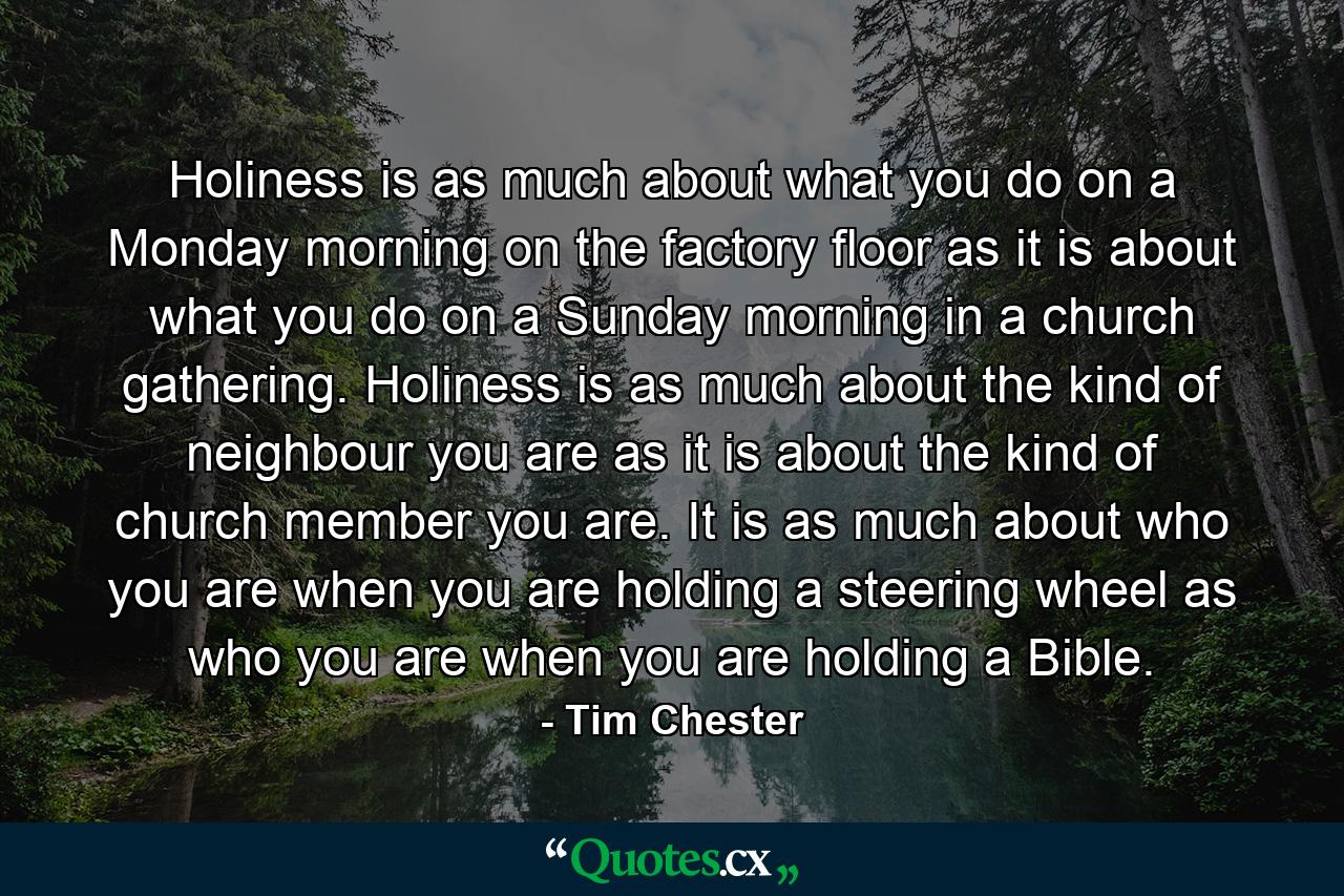 Holiness is as much about what you do on a Monday morning on the factory floor as it is about what you do on a Sunday morning in a church gathering. Holiness is as much about the kind of neighbour you are as it is about the kind of church member you are. It is as much about who you are when you are holding a steering wheel as who you are when you are holding a Bible. - Quote by Tim Chester