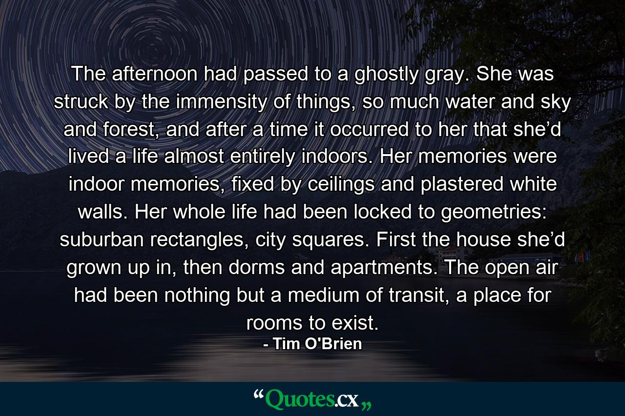 The afternoon had passed to a ghostly gray. She was struck by the immensity of things, so much water and sky and forest, and after a time it occurred to her that she’d lived a life almost entirely indoors. Her memories were indoor memories, fixed by ceilings and plastered white walls. Her whole life had been locked to geometries: suburban rectangles, city squares. First the house she’d grown up in, then dorms and apartments. The open air had been nothing but a medium of transit, a place for rooms to exist. - Quote by Tim O'Brien