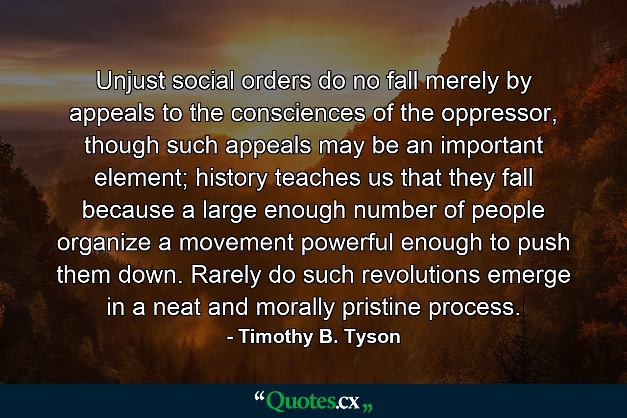 Unjust social orders do no fall merely by appeals to the consciences of the oppressor, though such appeals may be an important element; history teaches us that they fall because a large enough number of people organize a movement powerful enough to push them down. Rarely do such revolutions emerge in a neat and morally pristine process. - Quote by Timothy B. Tyson