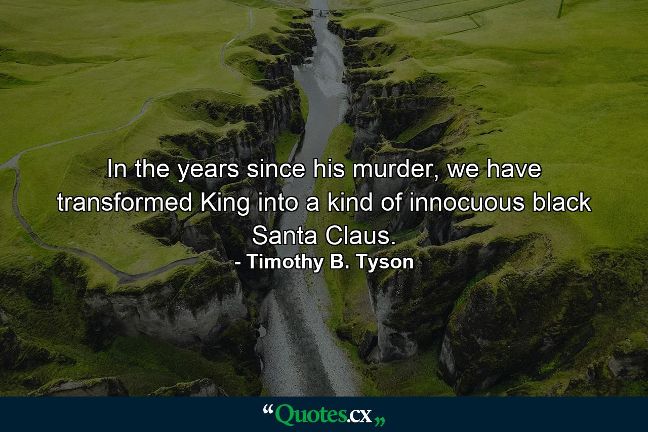 In the years since his murder, we have transformed King into a kind of innocuous black Santa Claus. - Quote by Timothy B. Tyson