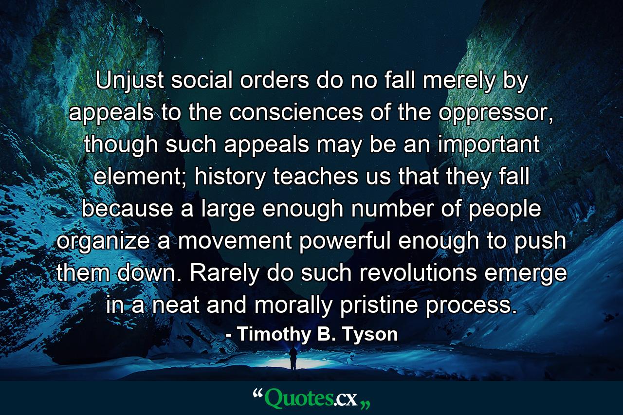 Unjust social orders do no fall merely by appeals to the consciences of the oppressor, though such appeals may be an important element; history teaches us that they fall because a large enough number of people organize a movement powerful enough to push them down. Rarely do such revolutions emerge in a neat and morally pristine process. - Quote by Timothy B. Tyson