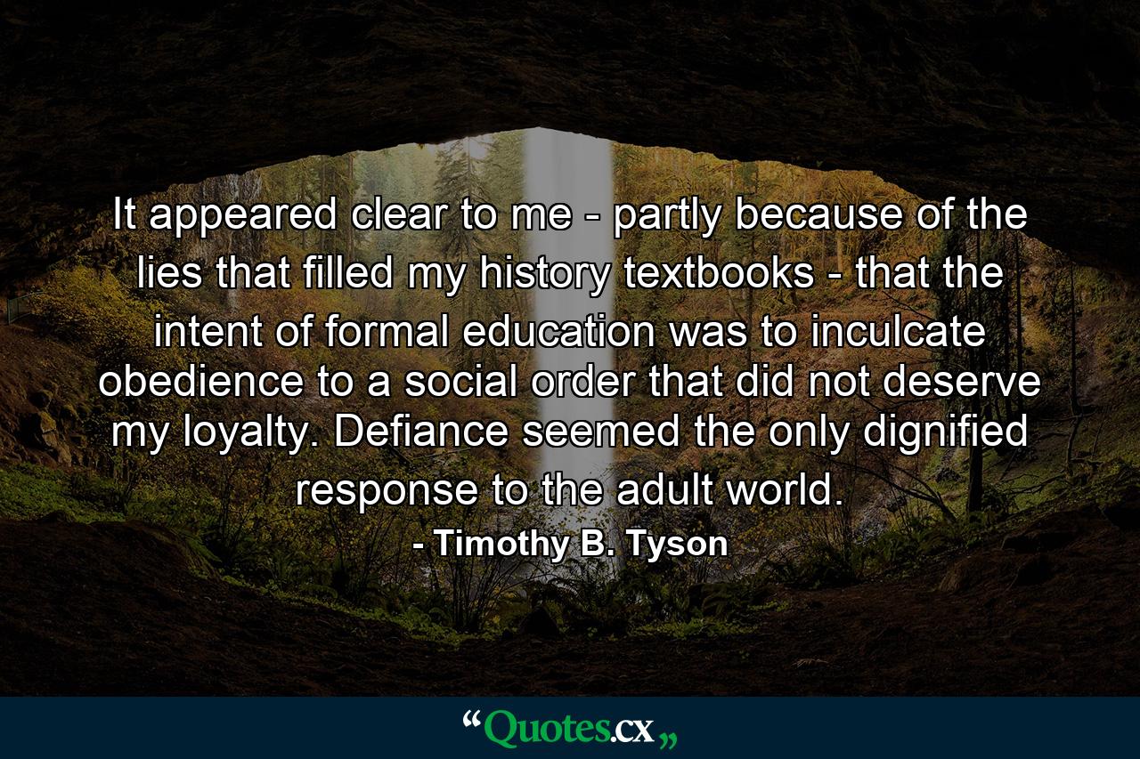 It appeared clear to me - partly because of the lies that filled my history textbooks - that the intent of formal education was to inculcate obedience to a social order that did not deserve my loyalty. Defiance seemed the only dignified response to the adult world. - Quote by Timothy B. Tyson