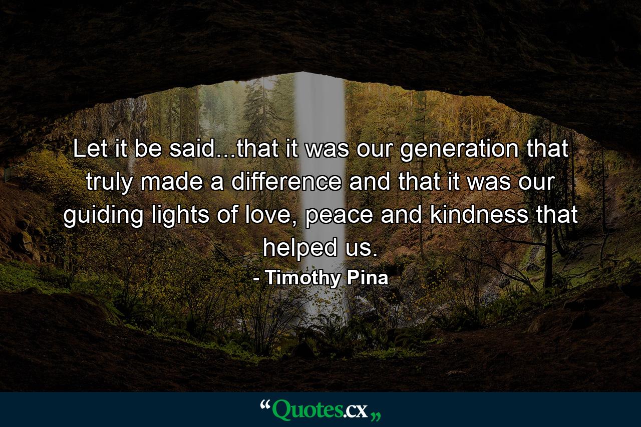 Let it be said...that it was our generation that truly made a difference and that it was our guiding lights of love, peace and kindness that helped us. - Quote by Timothy Pina