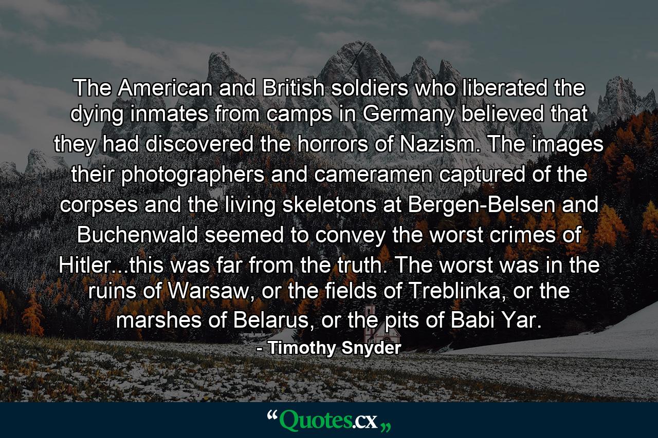 The American and British soldiers who liberated the dying inmates from camps in Germany believed that they had discovered the horrors of Nazism. The images their photographers and cameramen captured of the corpses and the living skeletons at Bergen-Belsen and Buchenwald seemed to convey the worst crimes of Hitler...this was far from the truth. The worst was in the ruins of Warsaw, or the fields of Treblinka, or the marshes of Belarus, or the pits of Babi Yar. - Quote by Timothy Snyder