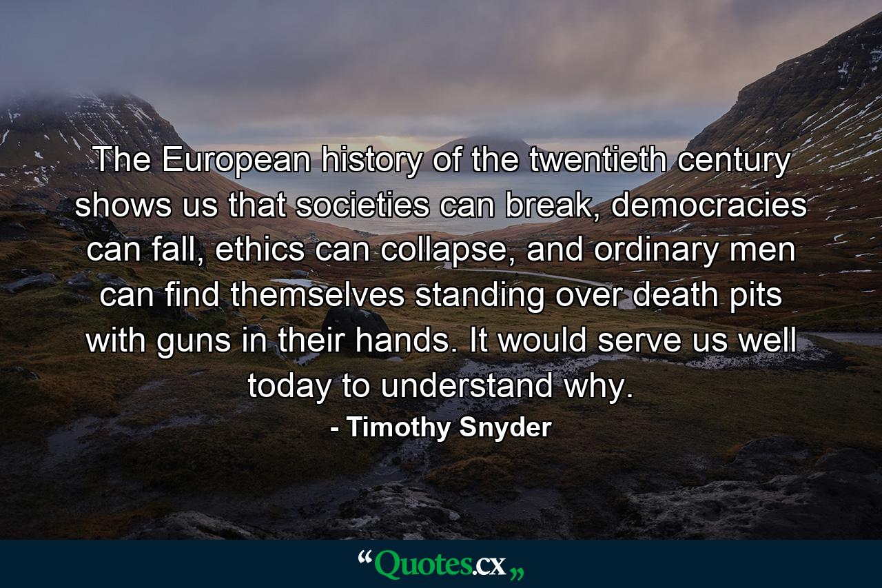 The European history of the twentieth century shows us that societies can break, democracies can fall, ethics can collapse, and ordinary men can find themselves standing over death pits with guns in their hands. It would serve us well today to understand why. - Quote by Timothy Snyder