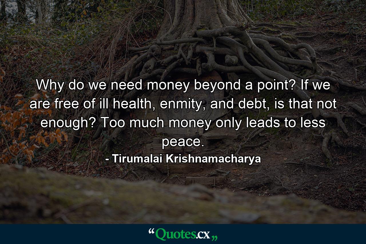 Why do we need money beyond a point? If we are free of ill health, enmity, and debt, is that not enough? Too much money only leads to less peace. - Quote by Tirumalai Krishnamacharya