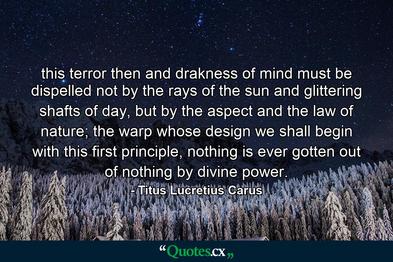 this terror then and drakness of mind must be dispelled not by the rays of the sun and glittering shafts of day, but by the aspect and the law of nature; the warp whose design we shall begin with this first principle, nothing is ever gotten out of nothing by divine power. - Quote by Titus Lucretius Carus