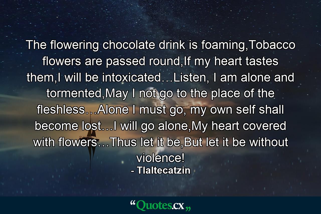 The flowering chocolate drink is foaming,Tobacco flowers are passed round,If my heart tastes them,I will be intoxicated…Listen, I am alone and tormented,May I not go to the place of the fleshless…Alone I must go, my own self shall become lost…I will go alone,My heart covered with flowers…Thus let it be,But let it be without violence! - Quote by Tlaltecatzin