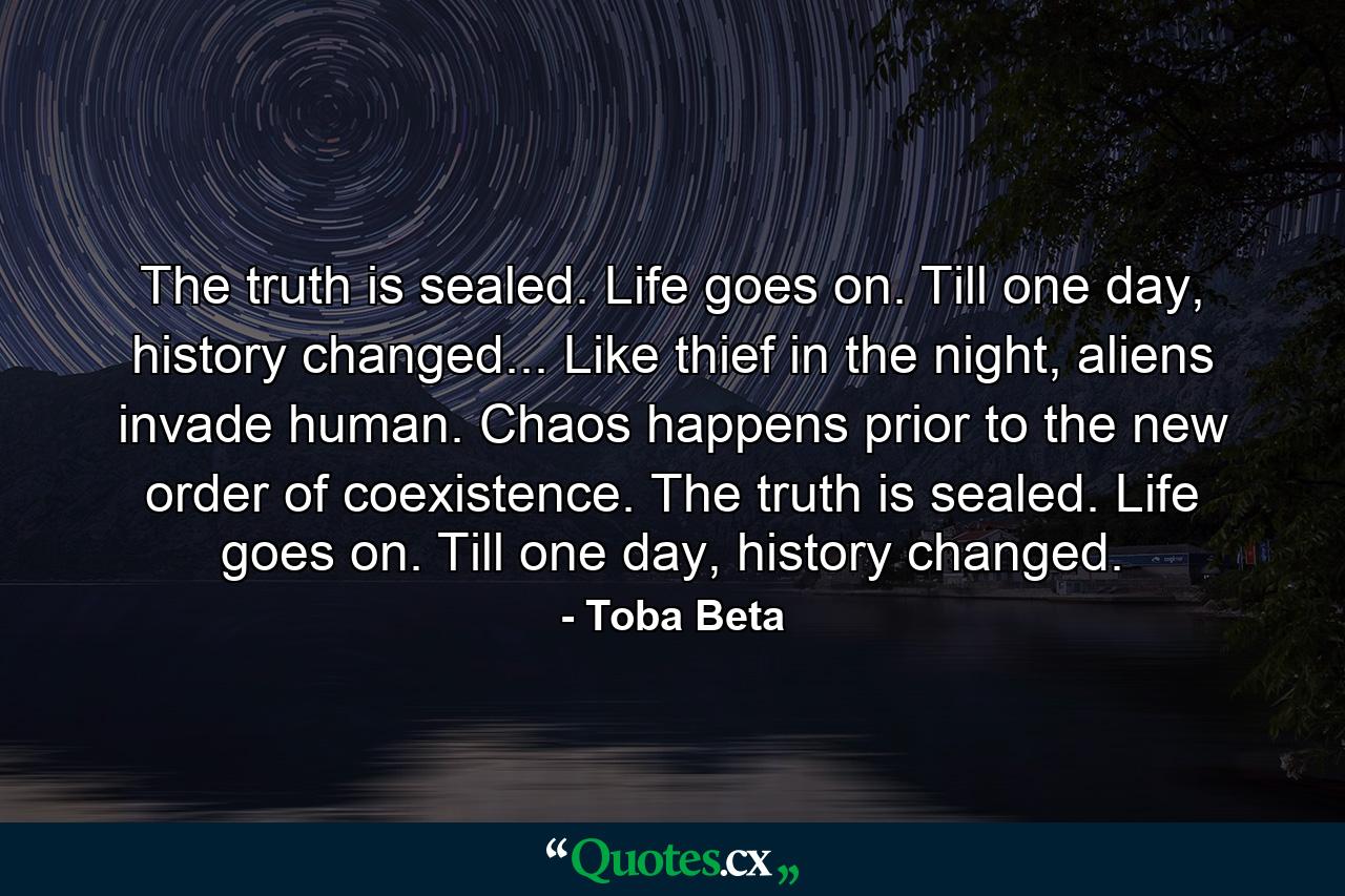 The truth is sealed. Life goes on. Till one day, history changed... Like thief in the night, aliens invade human. Chaos happens prior to the new order of coexistence. The truth is sealed. Life goes on. Till one day, history changed. - Quote by Toba Beta