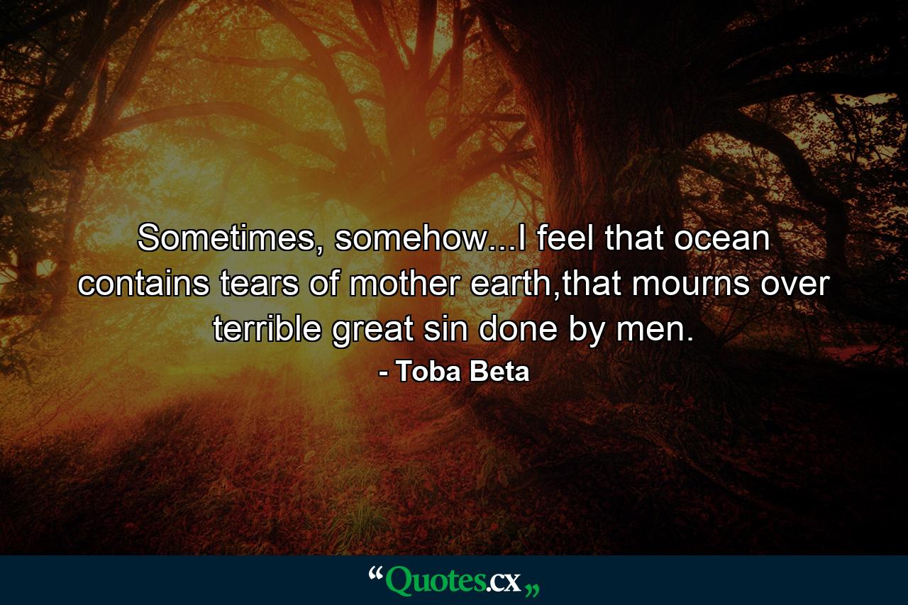 Sometimes, somehow...I feel that ocean contains tears of mother earth,that mourns over terrible great sin done by men. - Quote by Toba Beta