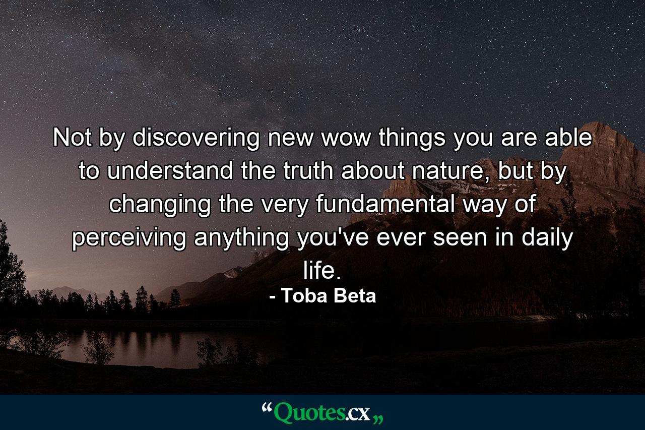 Not by discovering new wow things you are able to understand the truth about nature, but by changing the very fundamental way of perceiving anything you've ever seen in daily life. - Quote by Toba Beta