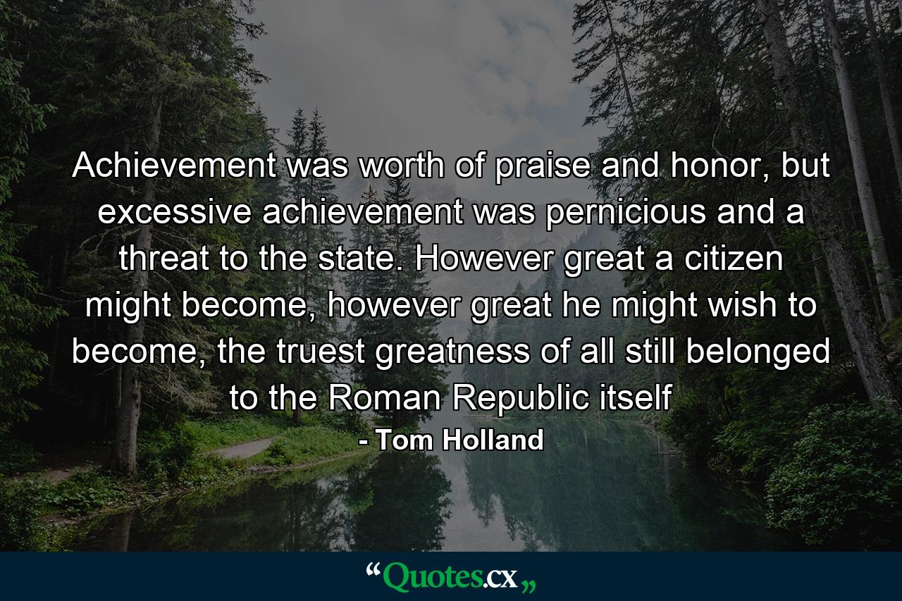 Achievement was worth of praise and honor, but excessive achievement was pernicious and a threat to the state. However great a citizen might become, however great he might wish to become, the truest greatness of all still belonged to the Roman Republic itself - Quote by Tom Holland