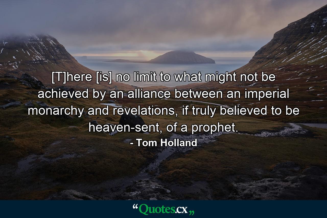 [T]here [is] no limit to what might not be achieved by an alliance between an imperial monarchy and revelations, if truly believed to be heaven-sent, of a prophet. - Quote by Tom Holland